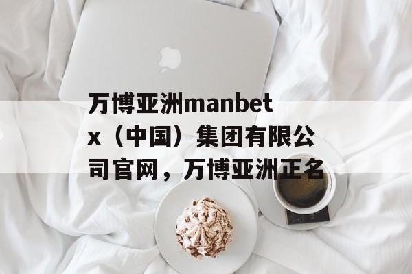 万博亚洲manbetx（中国）集团有限公司官网，万博亚洲正名