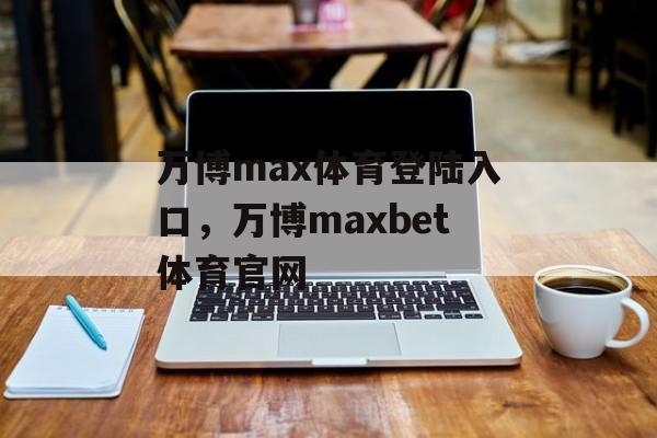 万博max体育登陆入口，万博maxbet体育官网