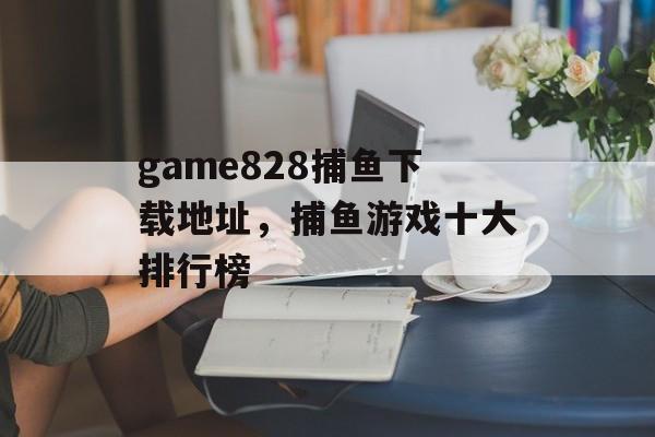 game828捕鱼下载地址，捕鱼游戏十大排行榜